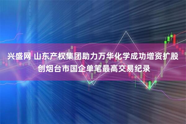 兴盛网 山东产权集团助力万华化学成功增资扩股 创烟台市国企单笔最高交易纪录