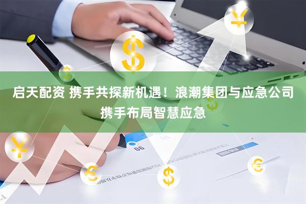 启天配资 携手共探新机遇！浪潮集团与应急公司携手布局智慧应急