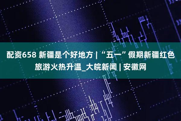 配资658 新疆是个好地方 | “五一”假期新疆红色旅游火热升温_大皖新闻 | 安徽网