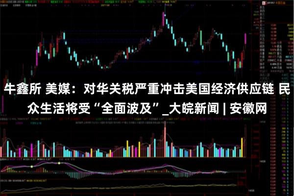 牛鑫所 美媒：对华关税严重冲击美国经济供应链 民众生活将受“全面波及”_大皖新闻 | 安徽网