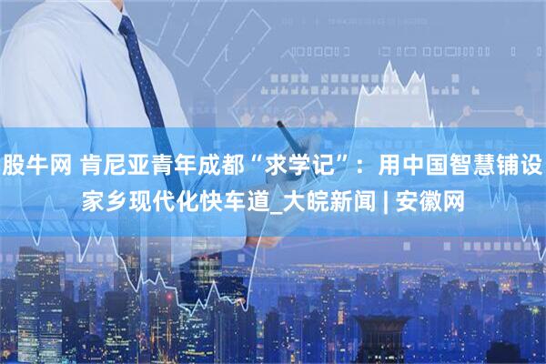股牛网 肯尼亚青年成都“求学记”：用中国智慧铺设家乡现代化快车道_大皖新闻 | 安徽网