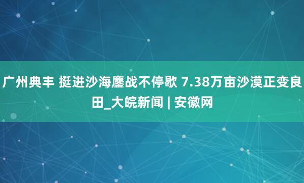 广州典丰 挺进沙海鏖战不停歇 7.38万亩沙漠正变良田_大皖新闻 | 安徽网