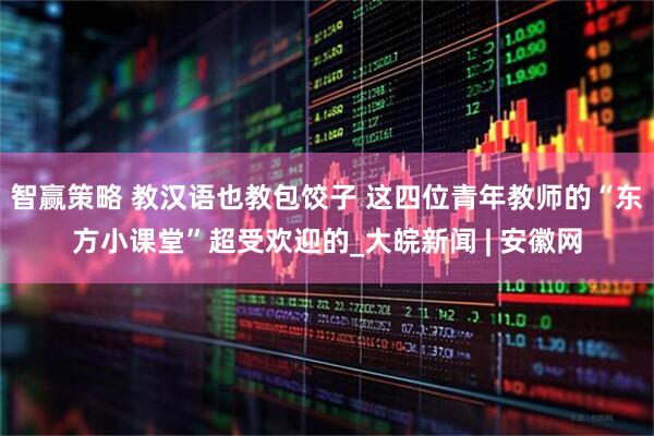 智赢策略 教汉语也教包饺子 这四位青年教师的“东方小课堂”超受欢迎的_大皖新闻 | 安徽网