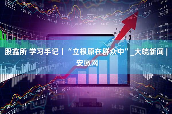 股鑫所 学习手记｜“立根原在群众中”_大皖新闻 | 安徽网