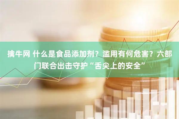 擒牛网 什么是食品添加剂？滥用有何危害？六部门联合出击守护“舌尖上的安全”