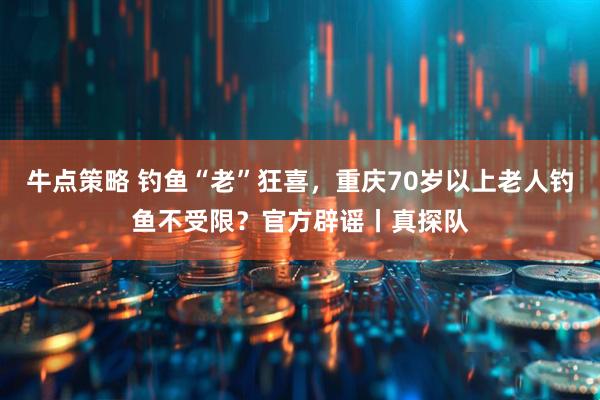 牛点策略 钓鱼“老”狂喜，重庆70岁以上老人钓鱼不受限？官方辟谣丨真探队