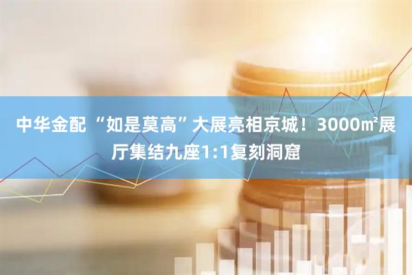 中华金配 “如是莫高”大展亮相京城！3000㎡展厅集结九座1:1复刻洞窟