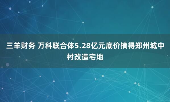 三羊财务 万科联合体5.28亿元底价摘得郑州城中村改造宅地