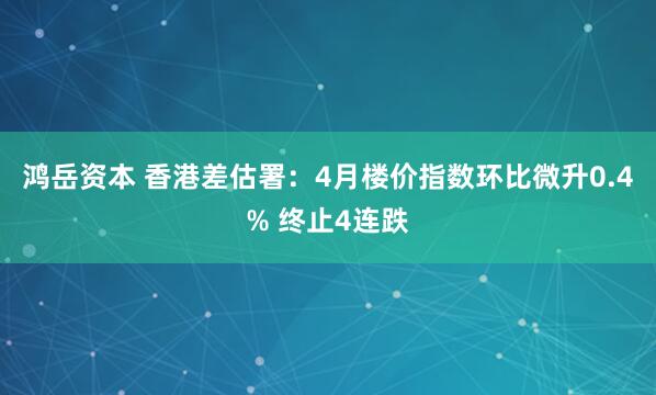 鸿岳资本 香港差估署：4月楼价指数环比微升0.4% 终止4连跌