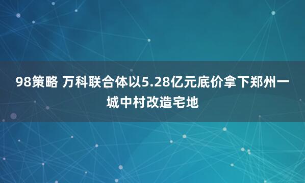 98策略 万科联合体以5.28亿元底价拿下郑州一城中村改造宅地