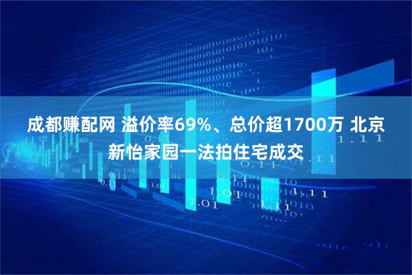 成都赚配网 溢价率69%、总价超1700万 北京新怡家园一法拍住宅成交