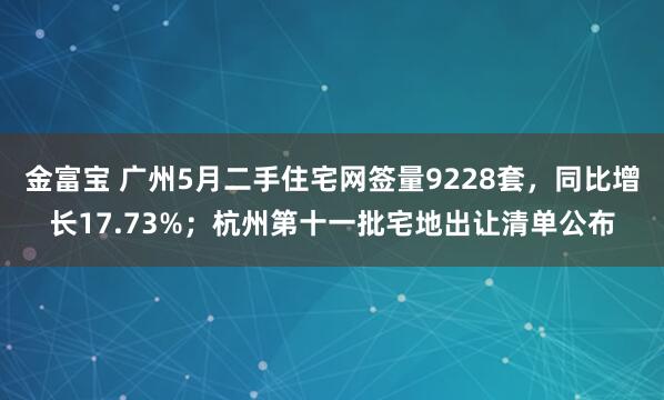 金富宝 广州5月二手住宅网签量9228套，同比增长17.73%；杭州第十一批宅地出让清单公布