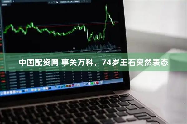 中国配资网 事关万科，74岁王石突然表态