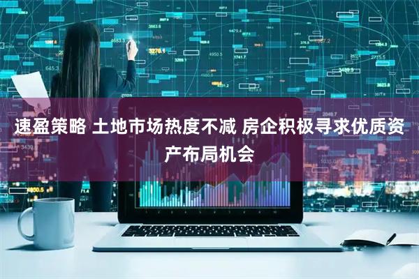 速盈策略 土地市场热度不减 房企积极寻求优质资产布局机会