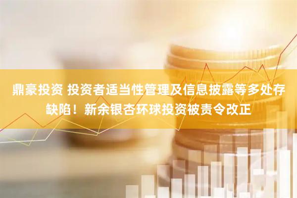 鼎豪投资 投资者适当性管理及信息披露等多处存缺陷！新余银杏环球投资被责令改正