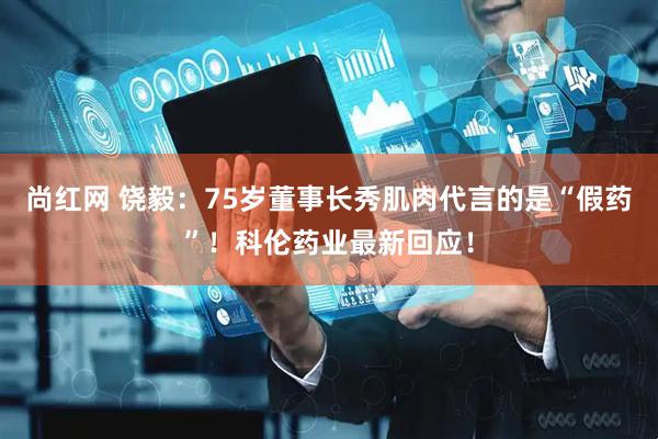 尚红网 饶毅：75岁董事长秀肌肉代言的是“假药”！科伦药业最新回应！