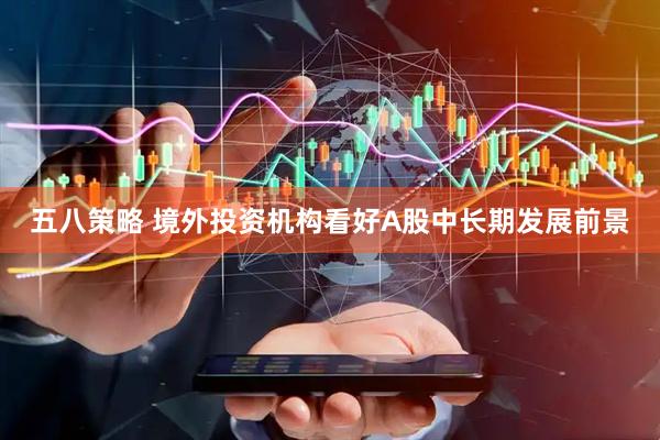 五八策略 境外投资机构看好A股中长期发展前景