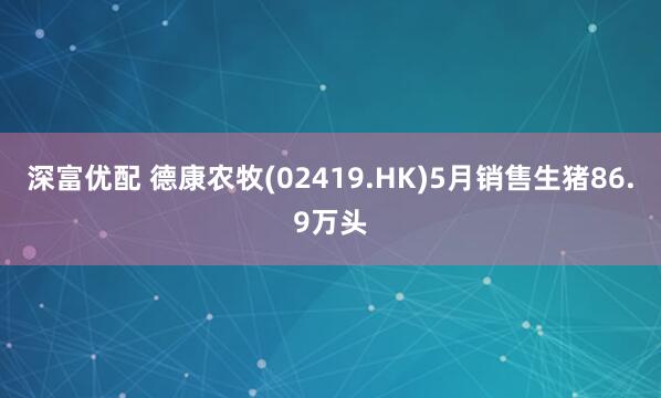 深富优配 德康农牧(02419.HK)5月销售生猪86.9万头