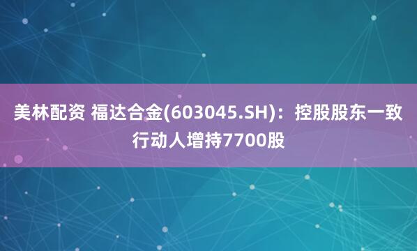 美林配资 福达合金(603045.SH)：控股股东一致行动人增持7700股