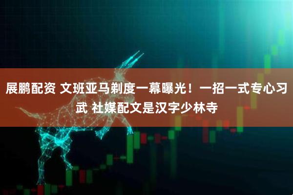 展鹏配资 文班亚马剃度一幕曝光！一招一式专心习武 社媒配文是汉字少林寺