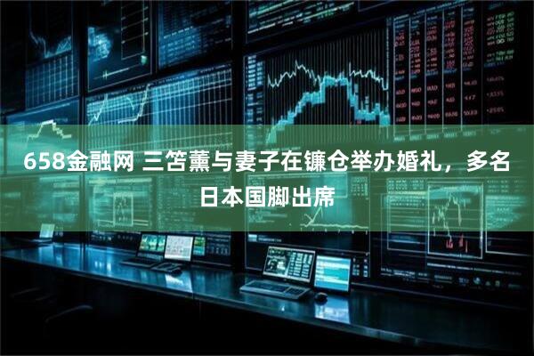658金融网 三笘薰与妻子在镰仓举办婚礼，多名日本国脚出席