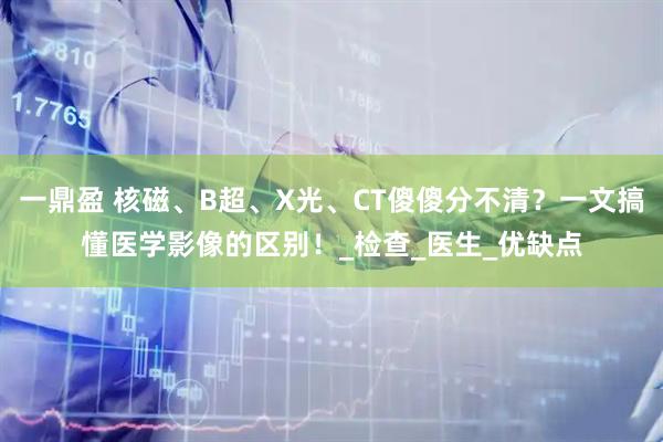 一鼎盈 核磁、B超、X光、CT傻傻分不清？一文搞懂医学影像的区别！_检查_医生_优缺点