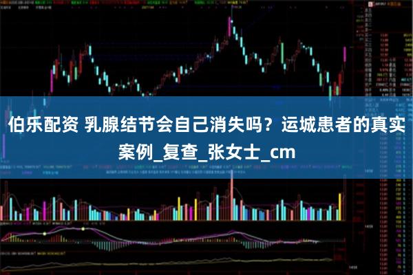 伯乐配资 乳腺结节会自己消失吗？运城患者的真实案例_复查_张女士_cm