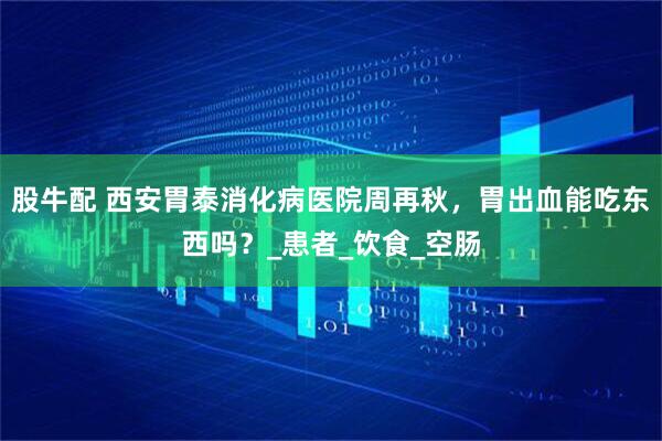 股牛配 西安胃泰消化病医院周再秋，胃出血能吃东西吗？_患者_饮食_空肠