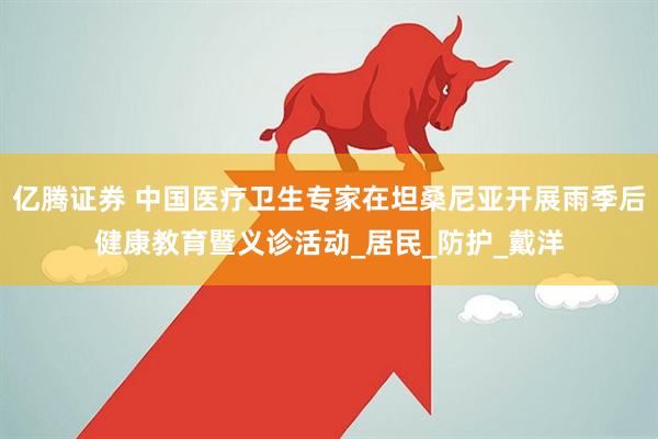 亿腾证券 中国医疗卫生专家在坦桑尼亚开展雨季后健康教育暨义诊活动_居民_防护_戴洋