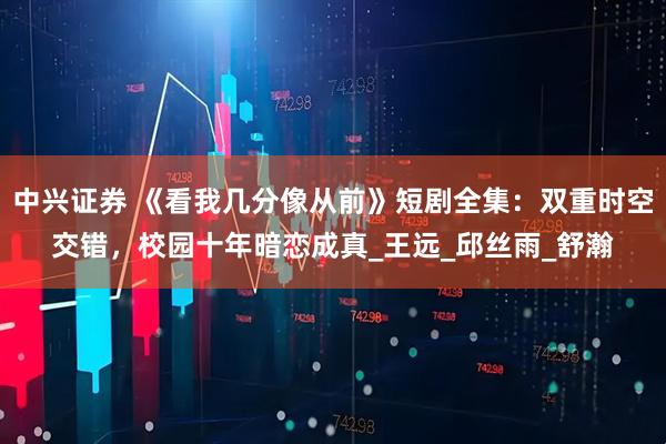 中兴证券 《看我几分像从前》短剧全集：双重时空交错，校园十年暗恋成真_王远_邱丝雨_舒瀚