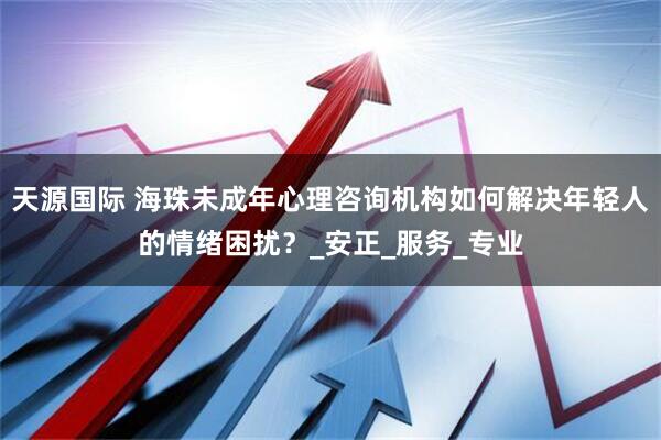 天源国际 海珠未成年心理咨询机构如何解决年轻人的情绪困扰？_安正_服务_专业
