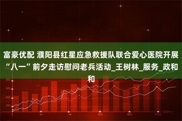 富豪优配 濮阳县红星应急救援队联合爱心医院开展“八一”前夕走访慰问老兵活动_王树林_服务_政和