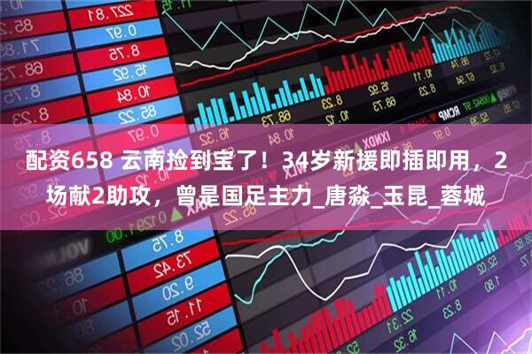 配资658 云南捡到宝了！34岁新援即插即用，2场献2助攻，曾是国足主力_唐淼_玉昆_蓉城