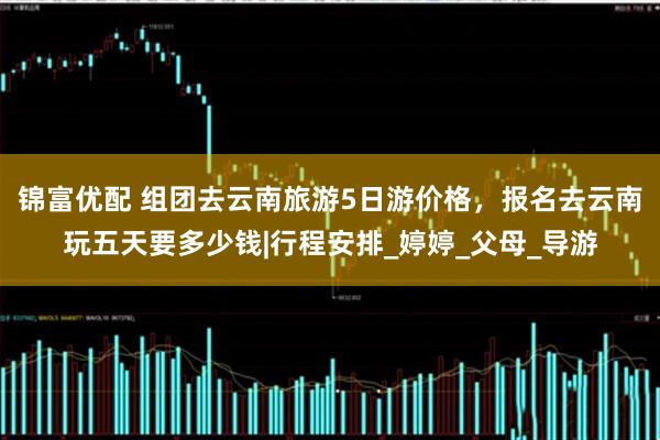 锦富优配 组团去云南旅游5日游价格，报名去云南玩五天要多少钱|行程安排_婷婷_父母_导游
