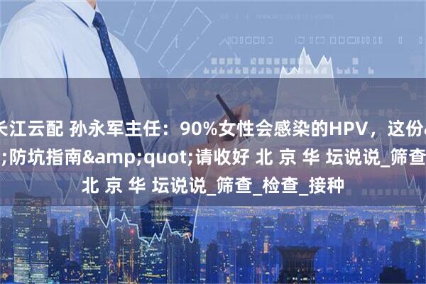 长江云配 孙永军主任：90%女性会感染的HPV，这份&quot;防坑指南&quot;请收好 北 京 华 坛说说_筛查_检查_接种