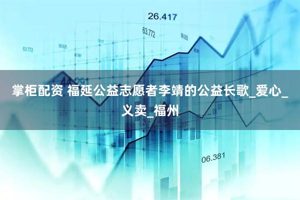 掌柜配资 福延公益志愿者李靖的公益长歌_爱心_义卖_福州