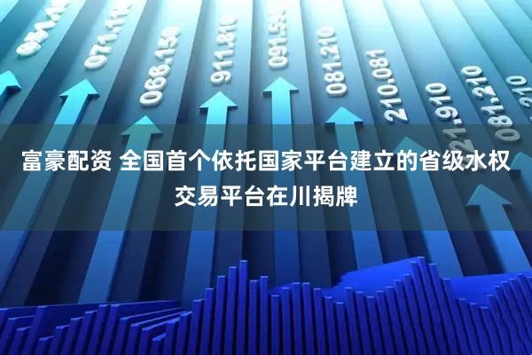 富豪配资 全国首个依托国家平台建立的省级水权交易平台在川揭牌