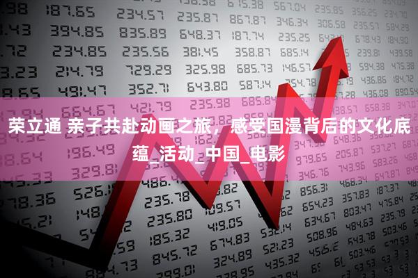 荣立通 亲子共赴动画之旅，感受国漫背后的文化底蕴_活动_中国_电影
