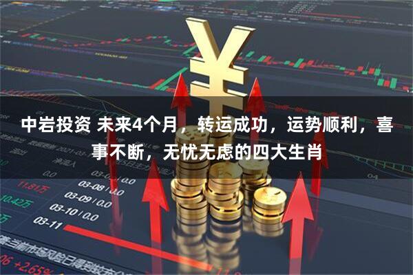 中岩投资 未来4个月，转运成功，运势顺利，喜事不断，无忧无虑的四大生肖