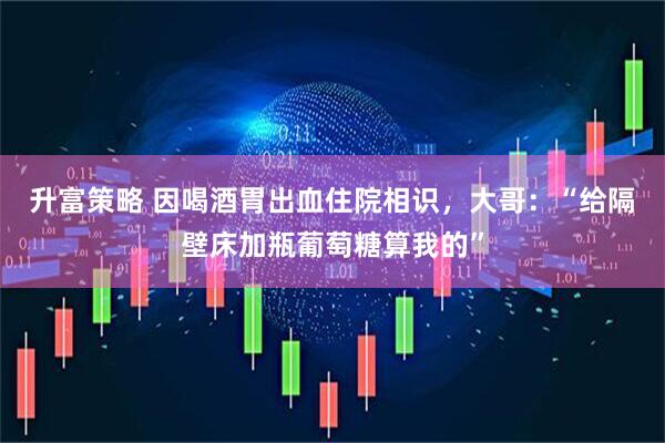 升富策略 因喝酒胃出血住院相识，大哥：“给隔壁床加瓶葡萄糖算我的”
