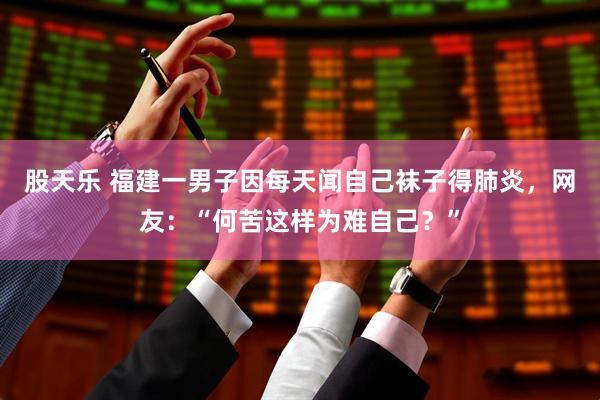 股天乐 福建一男子因每天闻自己袜子得肺炎，网友：“何苦这样为难自己？”
