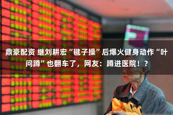 鼎豪配资 继刘耕宏“毽子操”后爆火健身动作“叶问蹲”也翻车了，网友：蹲进医院！？