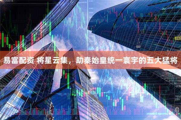 易富配资 将星云集，助秦始皇统一寰宇的五大猛将
