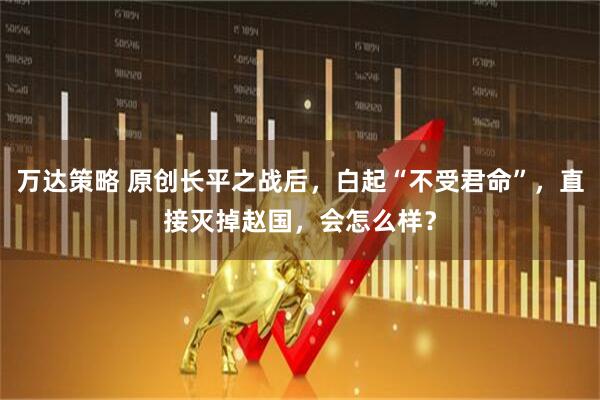 万达策略 原创长平之战后，白起“不受君命”，直接灭掉赵国，会怎么样？