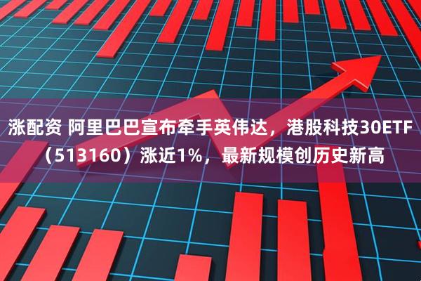 涨配资 阿里巴巴宣布牵手英伟达，港股科技30ETF（513160）涨近1%，最新规模创历史新高