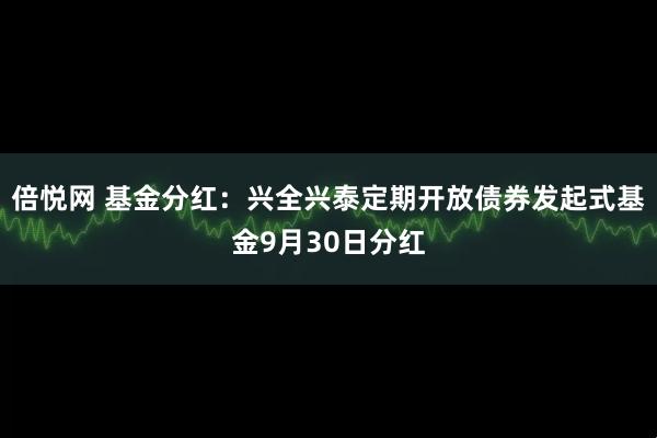 倍悦网 基金分红：兴全兴泰定期开放债券发起式基金9月30日分红