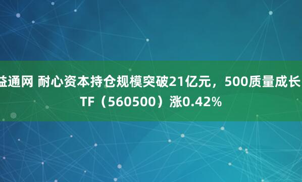 益通网 耐心资本持仓规模突破21亿元，500质量成长ETF（560500）涨0.42%