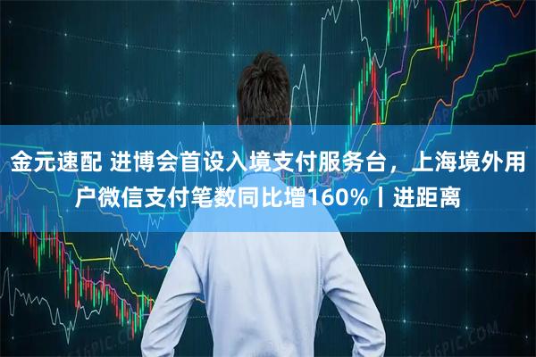 金元速配 进博会首设入境支付服务台，上海境外用户微信支付笔数同比增160%丨进距离