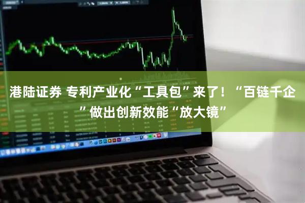港陆证券 专利产业化“工具包”来了！“百链千企”做出创新效能“放大镜”