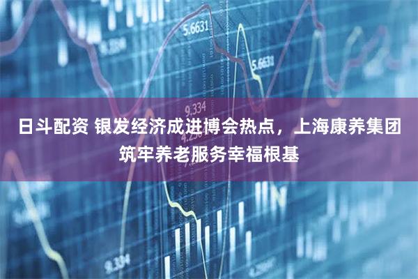 日斗配资 银发经济成进博会热点，上海康养集团筑牢养老服务幸福根基